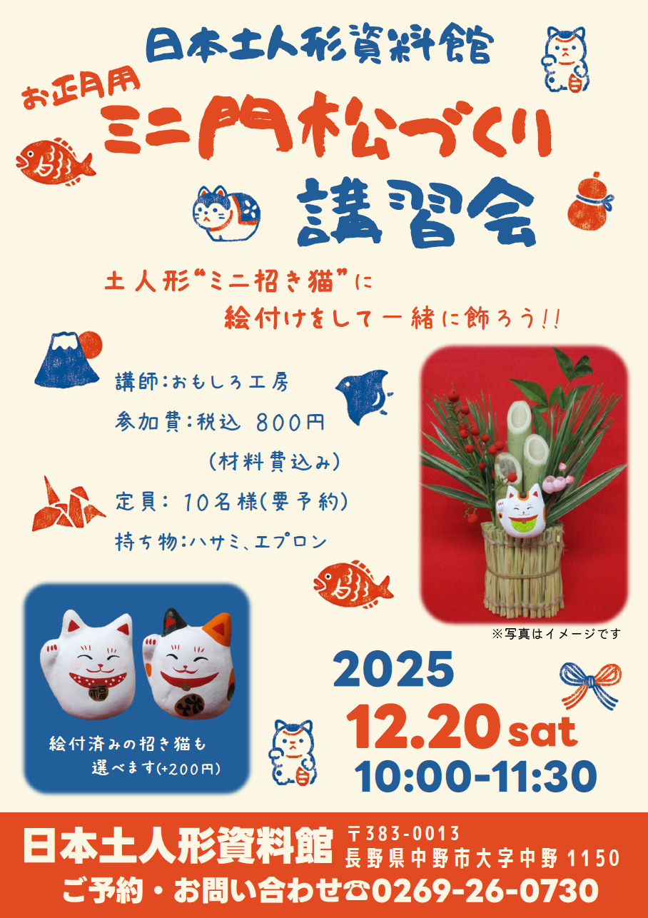 昨年ご好評いただきました「しめ縄リース講習会」に続き、今回も おもしろ工房 田中勝利氏を講師にお招きして
「お正月用ミニ門松づくり講習会~土人形“ミニ招き猫”に絵付けをして一緒に飾ろう!!~」を開催いたします!
昨年と同様に、小さな招き猫の土人形に絵付けをし、制作した門松に招き猫を飾って完成します♪
ご参加は事前予約制となりますので、下記までお申込み下さい
■ご予約・お問い合せ
日本土人形資料館
☎0269-26-0730
受付時間:9:00~17:00
※12月中は10:00~16:00
休館日:木曜日
お申込みは先着順となります
定員に達し次第、受付終了となりますのでご了承ください
■日時:令和7年12月20日(土) 10:00~11:30
■場所:日本土人形資料館 絵付け体験室
■参加費:800円(材料費込み)
※絵付け済みの“ミニ招き猫”をご希望の場合はプラス200円頂戴します
■持ち物:ハサミ、エプロン
ご参加お待ちしております!!
