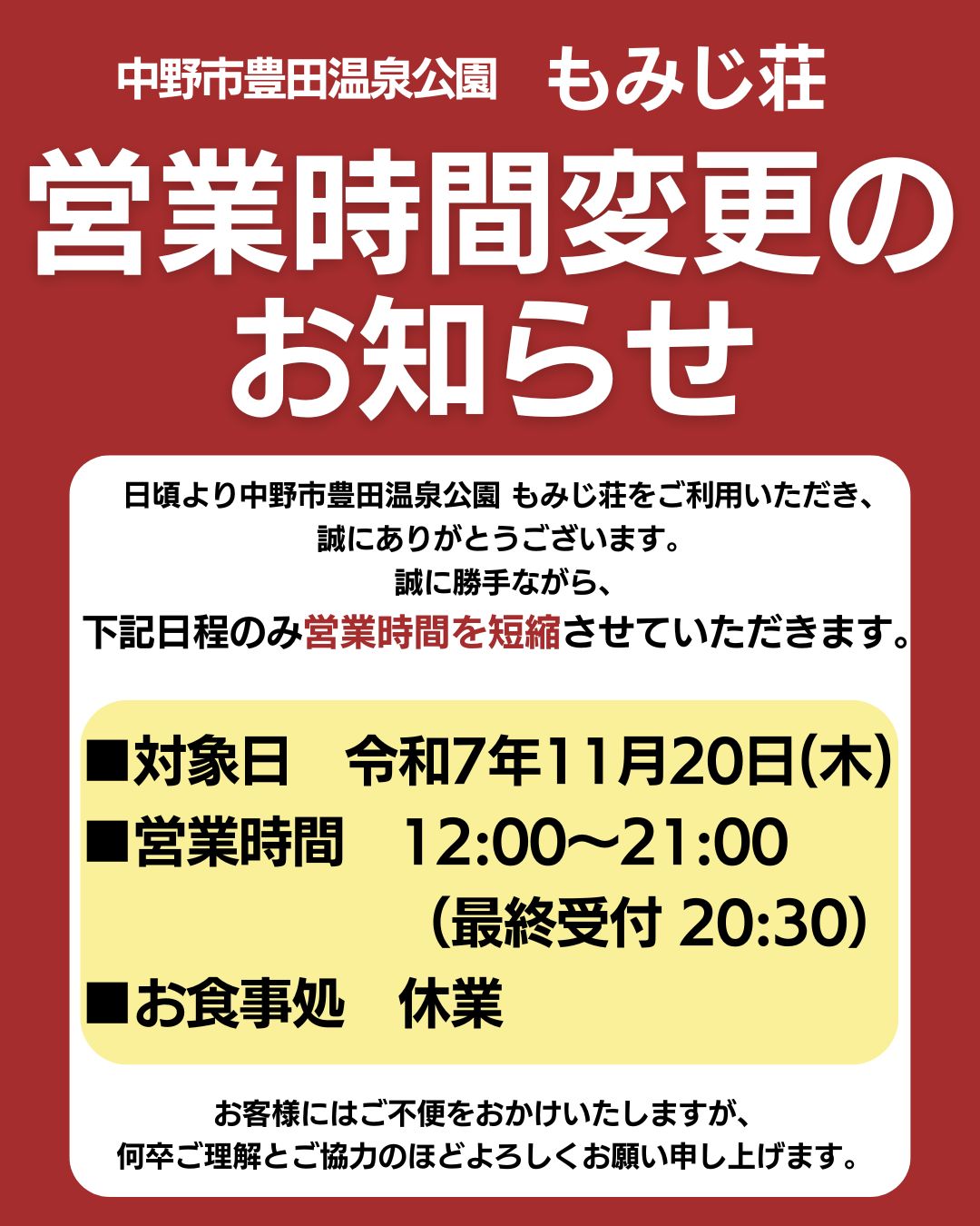 日頃より中野市豊田温泉公園 もみじ荘をご利用いただき、誠にありがとうございます。
誠に勝手ながら、下記日程のみ営業時間を短縮させていただきます。

■対象日　令和7年11月20日（木）
■営業時間　12:00～21:00（最終受付 20:30）
■お食事処　休業

お客様にはご不便をおかけいたしますが、
何卒ご理解とご協力のほどよろしくお願い申し上げます。

中野市豊田温泉公園　もみじ荘