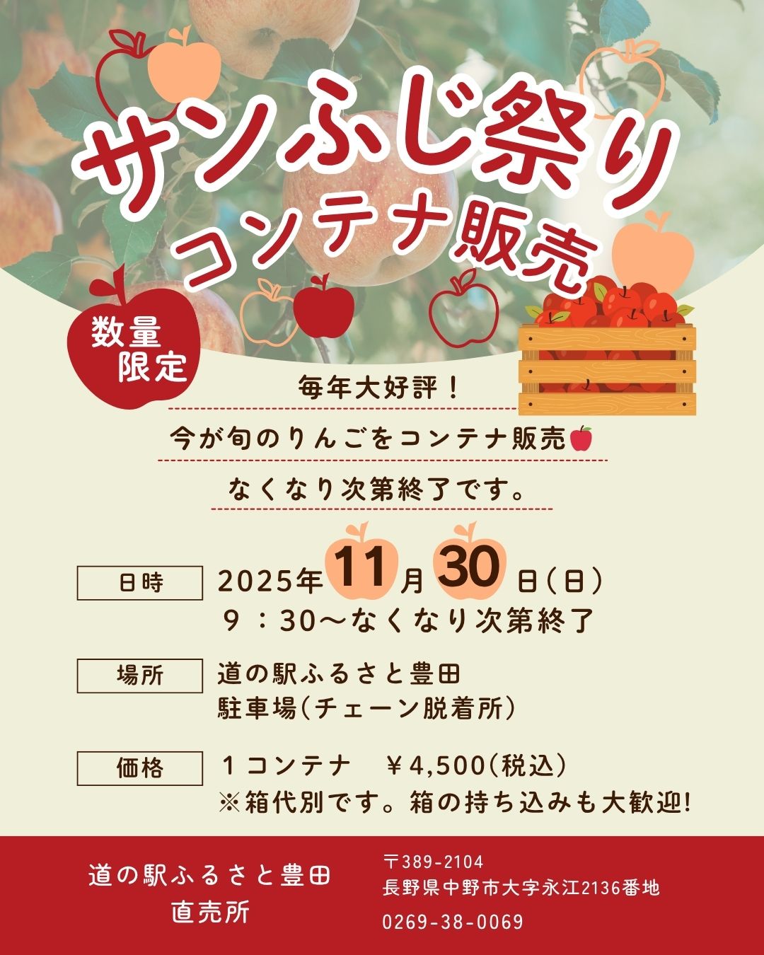 日頃より道の駅ふるさと豊田をご利用いただき、誠にありがとうございます。

≪　　直売所より　サンふじ祭り-コンテナ販売-のご案内　　≫

今年も恒例の「サンふじ祭り」を開催いたします！
サンふじりんごをコンテナでお得にお買い求めいただける機会です。ぜひお越しください。

■ 日時
11月30日（日） 9:30～
※なくなり次第終了となります。

■ 場所
道の駅ふるさと豊田
駐車場（チェーン脱着所）

■ 価格
1コンテナ　4,500円（税込）
※箱代は別途となります。箱をご持参いただくことをおすすめいたします。

皆さまのご来場を心よりお待ちしております！