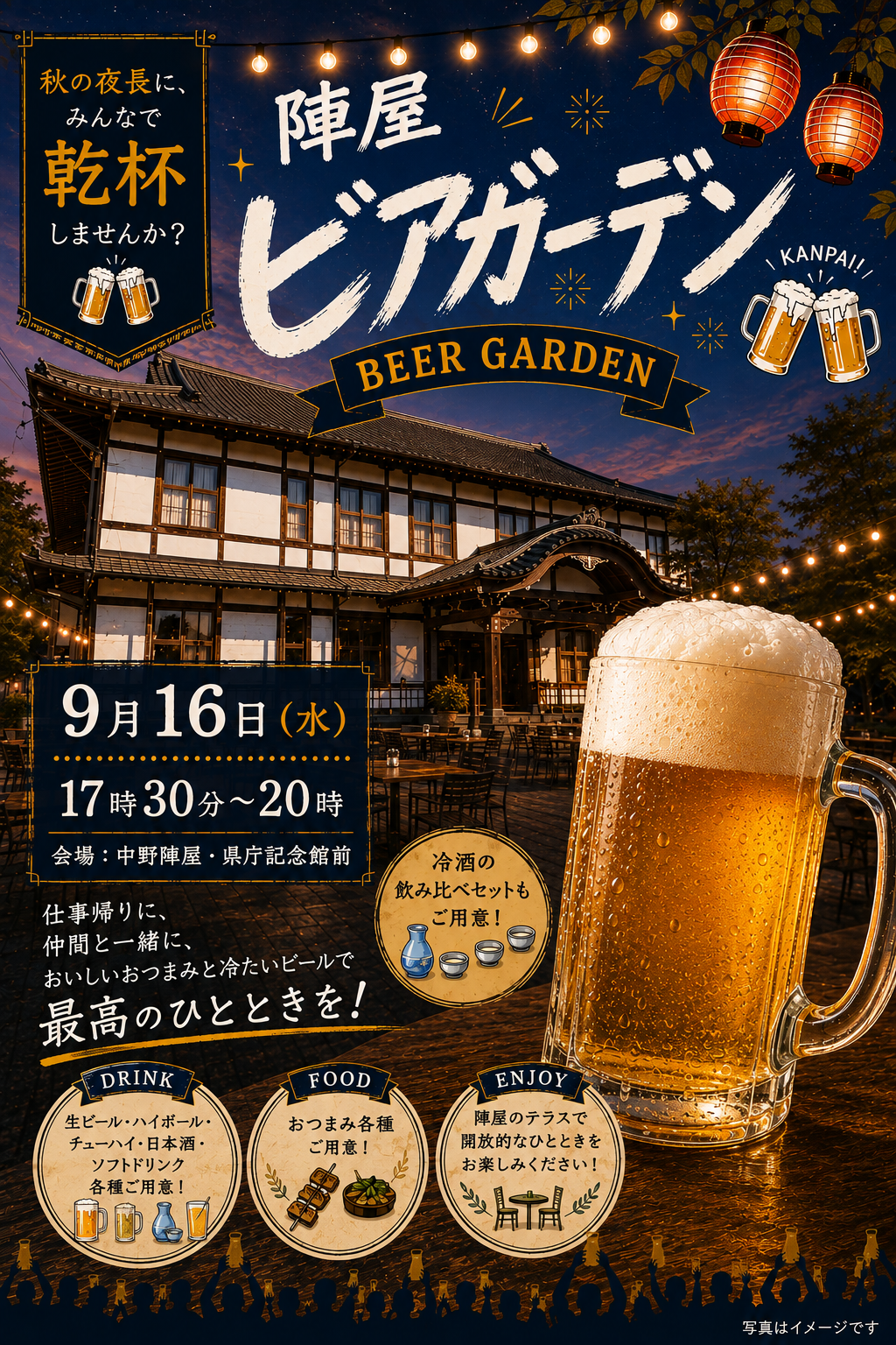 ＼陣屋ビアガーデン 第2弾開催／

秋の夜長に、みんなで乾杯しませんか？

好評につき、第2弾の陣屋ビアガーデンを開催します！

・ 9月16日（水）17:30～20:00
・中野陣屋・県庁記念館前

少し涼しくなってきた秋の夜。
歴史ある陣屋のテラスで、冷たいビールを片手に、
おいしいおつまみを楽しみませんか？

・生ビール・ハイボール・チューハイなど
・ビールにぴったりのおつまみ・軽食
・冷酒の飲み比べセットもご用意します！

仕事帰りにふらっと一杯も大歓迎◎
お友達やご家族と、もちろんおひとりでもお気軽にどうぞ！

「今日はちょっと飲んで帰ろう」そんな気軽な気持ちでぜひ陣屋へ

秋の夜風を感じながら、
おいしい料理とお酒で、最高のひとときを過ごしましょう

皆さまのお越しを心よりお待ちしております！