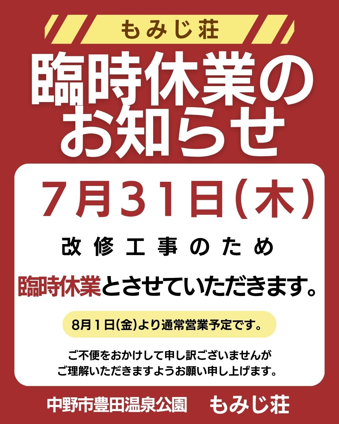 日頃より、もみじ荘をご愛顧いただきまして誠にありがとうございます。
7月31日(木)は、改修工事のため臨時休業とさせていただきます。
30日(水)は定休日のため、30・31日と2日間お休みをいただきます。
8月1日(金)より、通常営業予定です。
ご不便をおかけして申し訳ございませんが
ご理解いただきますようお願い申し上げます。