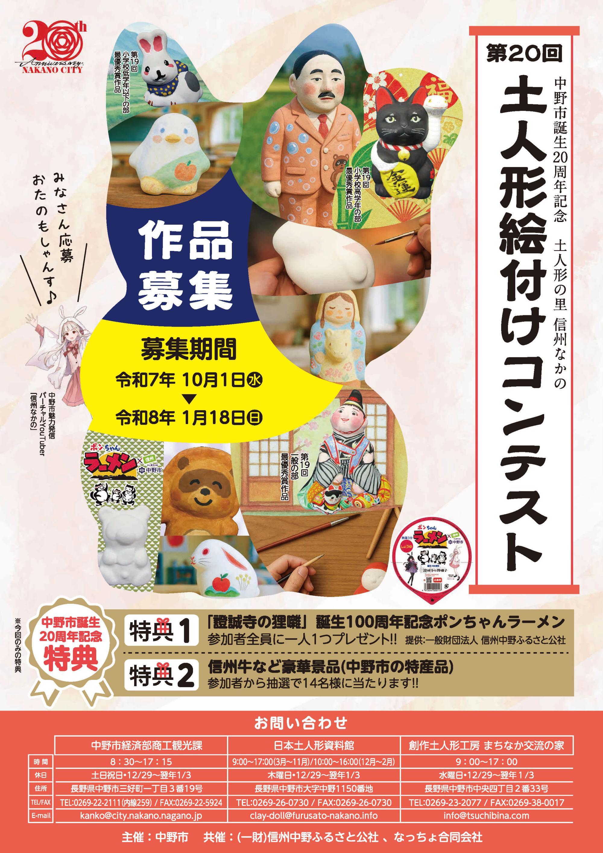 毎年恒例の土人形絵付けコンテストが明日10月1日(水)から受付開始となります!
今年は中野市誕生20周年記念として、今回のみの特典をご用意いたしました
■特典1
「證誠寺の狸囃」誕生100年記念ポンちゃんラーメン
参加者全員にポンちゃんラーメン(中野市コラボカップ麺)を一人1つプレゼントします
提供:一般財団法人 信州中野ふるさと公社
■特典2
信州牛など豪華景品(中野市の特産品)
参加者の中から抽選で14名様にプレゼントします
※詳細は各受付施設にてご確認ください
また、各部門入賞者の方には賞金などが贈られます!
自分だけのオリジナル作品を応募してみませんか
《応募期間》
令和7年10月1日(水)
~令和8年1月18日(日)午後4時
《受付施設》
日本土人形資料館
まちなか交流の家
《各部門応募作品》
◇小学校低学年以下の部
「月の兎」
「ペンギン」
「たぬきのポンちゃん」
◇小学校高学年の部
「招き猫(小)」
「袴うま」
「たぬき」
「しんしゅうなかのちゃん」
◇一般の部(中学生以上)
「中山晋平(奈良家)」
「春駒(西原家)」
「招き猫(中)」
※各種類、数に限りがございます
※お一人様1点限り
《参加費(人形代のみ)》
小学校低学年以下の部 200円
高学年の部 200円
一般の部(中学生以上) 500円
※全て税込
本コンテストの詳細につきましては、添付画像・市内各所に配布のチラシ・市のHPをご覧ください
https://www.city.nakano.nagano.jp/docs/2025092400031/
ご不明点など下記までお気軽にお問い合わせください
◆お問合せ先◆
日本土人形資料館
電話番号:0269-26-0730
休館日:木曜日及び年末年始(12/29~1/3)
開館時間:
(3月~11月)午前9時~午後5時
(12月~2月)午前10時~午後4時