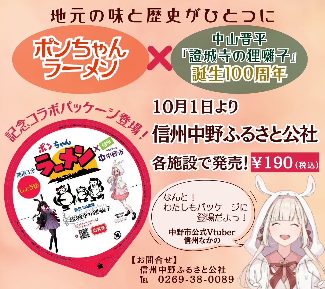 いつも信州中野ふるさと公社の各施設をご愛顧いただき、
誠にありがとうございます。

◆ 新発売のお知らせ ◆

昔から中野市で地元の方々に愛されてきた味
◇ ポンちゃんラーメン ◇

そして――

中山晋平作曲『證城寺の狸囃子』
誕生100周年！

地元の味と歴史が、ひとつになりました！

さらに！
中野市公式Vtuber「信州なかのちゃん」も登場♪
可愛いパッケージに仕上がっています。

中野市へお越しの際は、ぜひお土産にどうぞ！

信州中野ふるさと公社 各施設で販売中
￥１９０（税込）

＜販売場所＞
■ 道の駅ふるさと豊田
■ 中野陣屋・県庁記念館
■ 日本土人形資料館
■ タカギセイコーふるさとパーク
■ 中野市豊田温泉公園もみじ荘