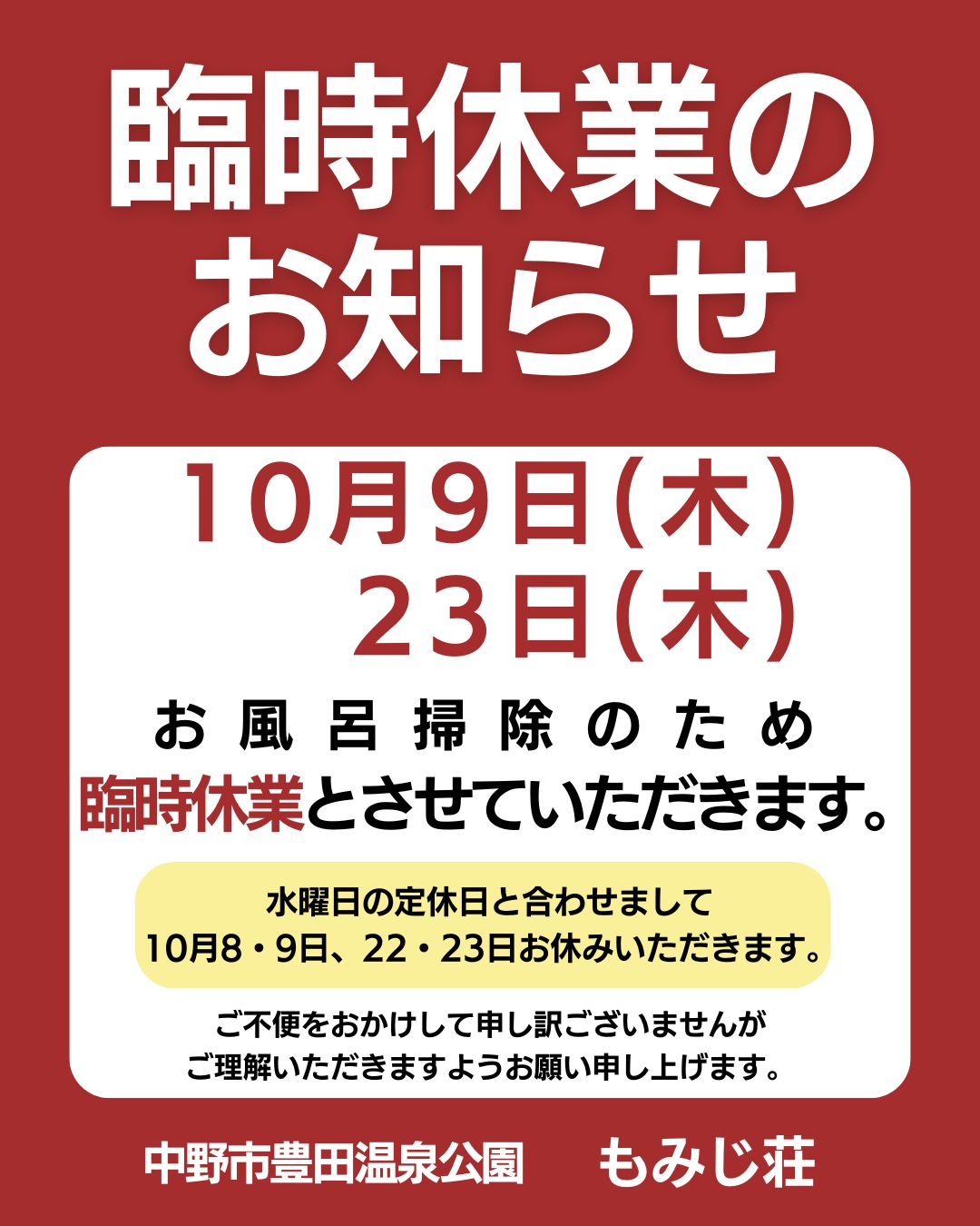 日頃より、もみじ荘をご愛顧いただきまして誠にありがとうございます。
１０月９日(木)・２３日(木)は、お風呂掃除のため臨時休業とさせていただきます。

定休日の水曜日とあわせまして、
１０月８日・９日、１０月２２日・２３日が連休となります。

ご不便をおかけして申し訳ございませんが
ご理解いただきますようお願い申し上げます。