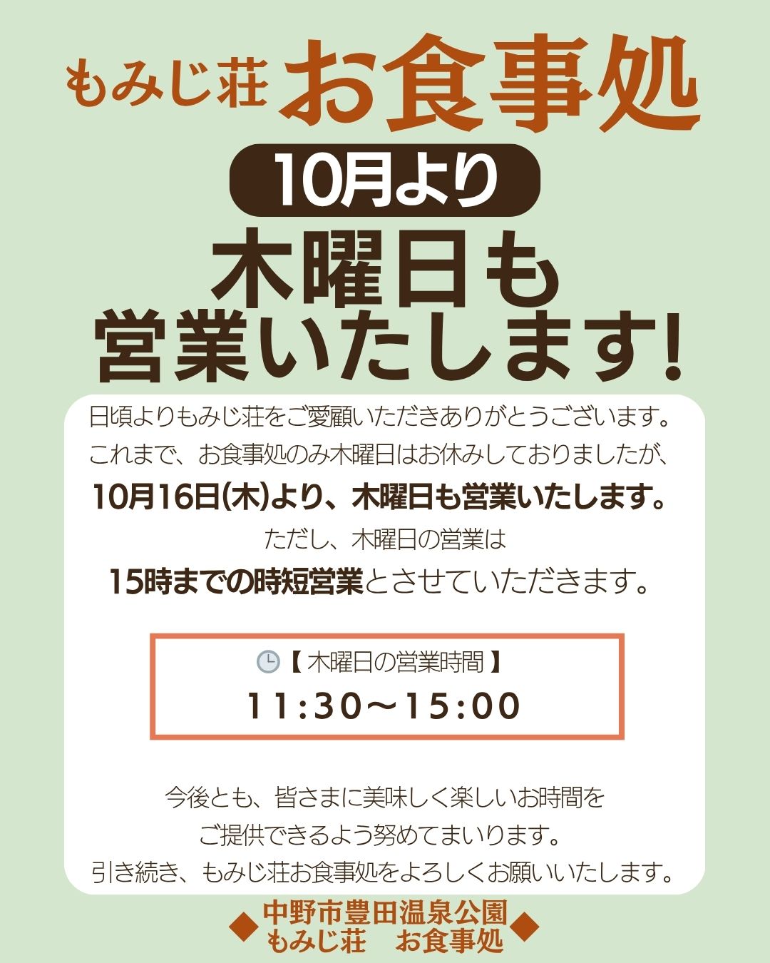 日頃よりもみじ荘をご愛顧いただきありがとうございます。

これまで、お食事処のみ木曜日はお休みしておりましたが、
10月16日(木)より、木曜日も営業いたします。
ただし、木曜日の営業は
15時までの時短営業とさせていただきます。

【 木曜日の営業時間 】
11:30〜15:00

今後とも、皆さまに美味しく楽しいお時間を
ご提供できるよう努めてまいります。
 引き続き、もみじ荘お食事処をよろしくお願いいたします。