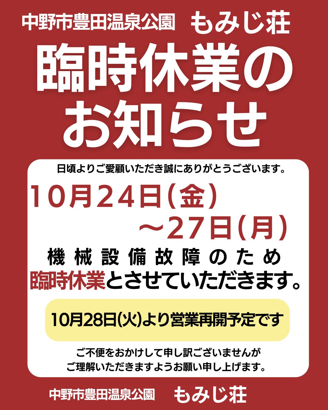 日頃より、もみじ荘をご愛顧いただきまして誠にありがとうございます。

１０月２４日(金)～２７日(月)、機械設備故障のため臨時休業とさせていただきます。
みなさまには急なお知らせになり、誠に申し訳ございません。
１０月２８日(火)より営業再開予定です。

ご不便をおかけして申し訳ございませんが
ご理解いただきますようお願い申し上げます。