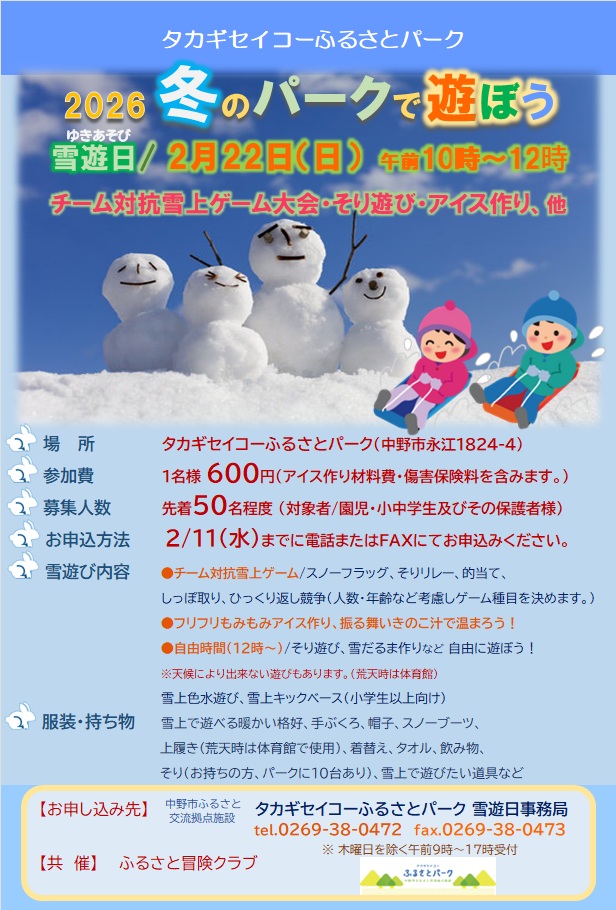 2026 冬のパークで遊ぼう!
チーム対抗の雪上ゲームや、フリフリもみもみアイス作り、
あったか〜いきのこ汁の振る舞いもあります!
12時からは自由時間!そり遊びや雪だるま作りなど、思いっきり雪を楽しもう
申込締切:2/11(水)まで
場所:タカギセイコーふるさとパーク(中野市永江1824-4)
対象:園児・小中学生とその保護者
定員:先着50名程度
参加費:1名600円 (アイス作り材料費・傷害保険料込み)
※雪上で遊べる暖かい服装・手袋・帽子・スノーブーツ必須
※天候により内容が変更になる場合があります(荒天時は体育館)
お申込み・お問い合わせ
中野市ふるさとパーク雪遊び事務局
TEL:0269-38-0472
FAX:0269-38-0473