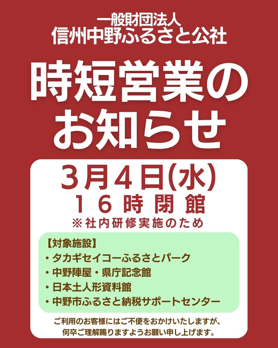 いつもご利用いただき、ありがとうございます。

３月４日(水)のみ
下記の施設は１６時閉館となります。
※社内研修実施のため

【対象施設】
・タカギセイコーふるさとパーク
・中野陣屋・県庁記念館
・日本土人形資料館
・中野市ふるさと納税サポートセンター

ご利用のお客様にはご不便をおかけいたしますが、
何卒ご理解賜りますようお願い申し上げます。
