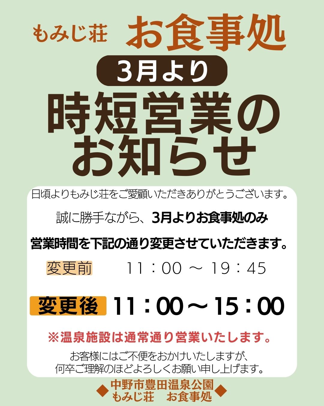 日頃より中野市豊田温泉公園 もみじ荘をご利用いただき、誠にありがとうございます。
誠に勝手ながら、３月よりお食事処の営業時間を変更させていただきます。

令和８年３月１日（日）より変更

■変更前　１１：００～１９：４５
■変更後　１１：００～１５：００

お客様にはご不便をおかけいたしますが、
何卒ご理解とご協力のほどよろしくお願い申し上げます。

中野市豊田温泉公園　もみじ荘