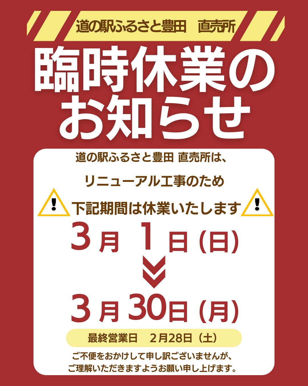 ■道の駅ふるさと豊田 直売所■

臨時休業のお知らせ

いつもご利用いただき、
ありがとうございます。

道の駅ふるさと豊田直売所は、
リニューアル工事のため
下記期間は休業いたします。

【休業期間】
３月１日(日)から３月３０日(月)まで
※最終営業日　２月２８日(土)

ご不便をおかけしますが、
ご理解いただきますよう
お願い申し上げます。

リニューアルOPENにつきましては
こちらでお知らせいたします。
