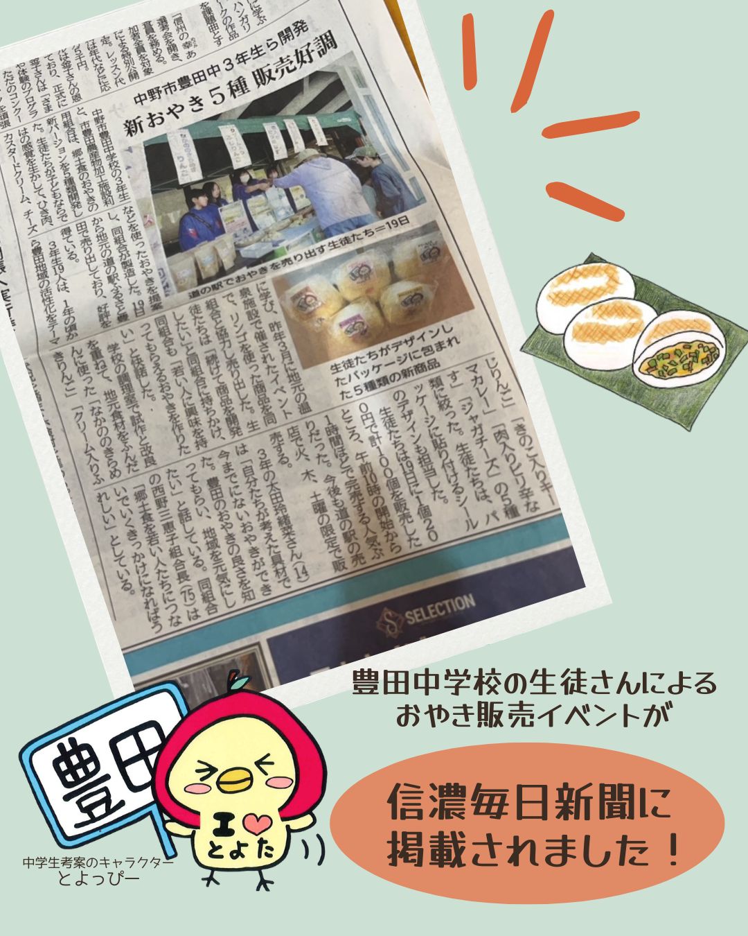 先週、道の駅ふるさと豊田にて開催された
「豊田中学校の生徒さんによるおやき販売」の取り組みが、信濃毎日新聞に掲載されました。

地域の中学生がアイデアを出し合い開発したおやきは、多くのお客様にご好評をいただきました。

現在、以下の2種類を販売しております。
・なかののきらめきりんご
・クリーム入りふじりんご

なお、残り3種類につきましては、今後販売を予定しております。

また、豊田加工施設の常温おやきは、火・木・土に入荷予定です。
ご来店の際はぜひお手に取ってみてください。

今後とも地域と連携した取り組みを進めてまいりますので、引き続きよろしくお願いいたします。