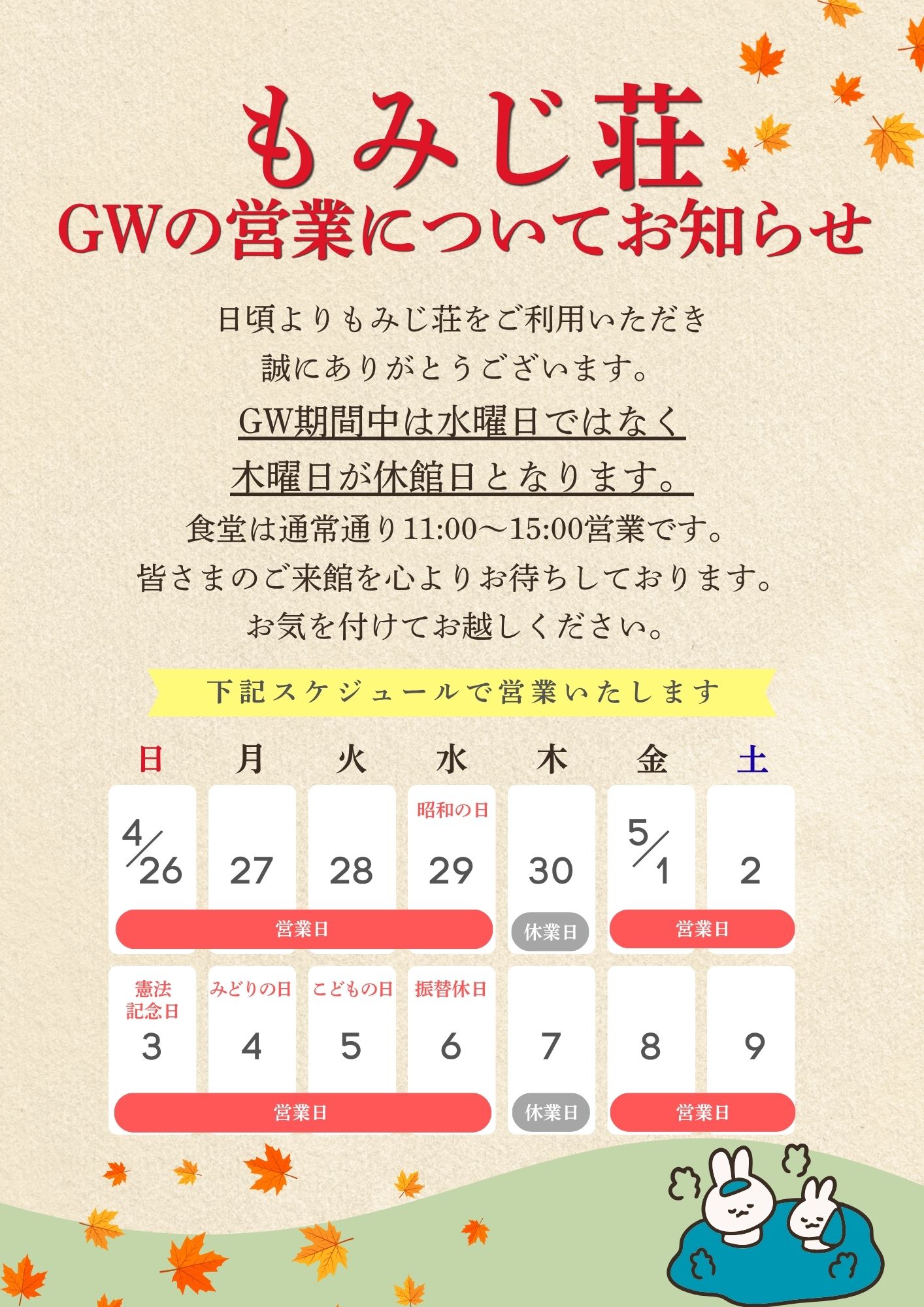 平素よりもみじ荘をご利用いただき、誠にありがとうございます。

ゴールデンウィーク期間中の営業日程につきまして、通常とは休館日が異なりますのでお知らせいたします。

通常は水曜日を休館日としておりますが、
ゴールデンウィーク期間中は木曜日を休館日とさせていただきます。

ご利用の際はお間違いのないようご注意ください。

詳しい営業日程につきましては、掲載の画像をご確認ください。

皆さまのご来館を心よりお待ちしております。